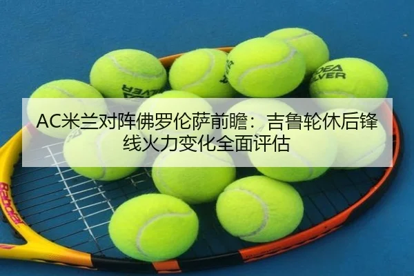 AC米兰对阵佛罗伦萨前瞻：吉鲁轮休后锋线火力变化全面评估