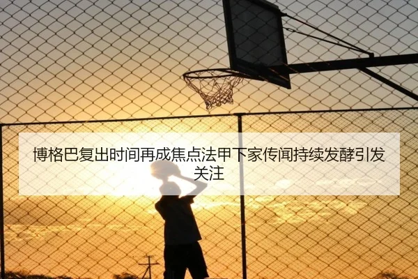 博格巴复出时间再成焦点法甲下家传闻持续发酵引发关注