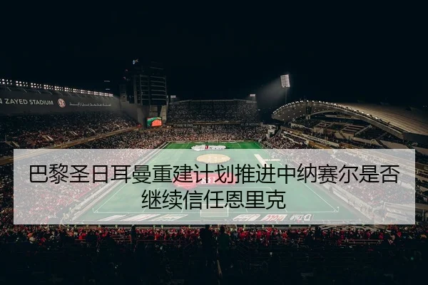 巴黎圣日耳曼重建计划推进中纳赛尔是否继续信任恩里克