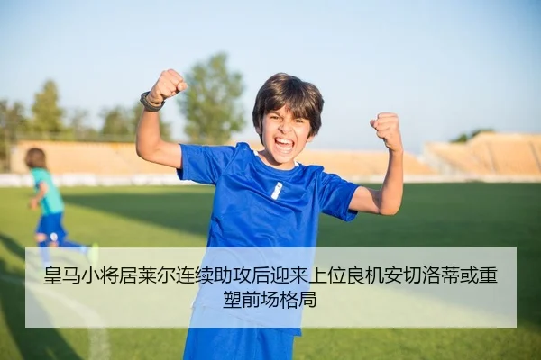 皇马小将居莱尔连续助攻后迎来上位良机安切洛蒂或重塑前场格局