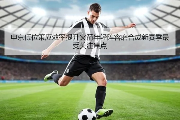 申京低位策应效率提升火箭年轻阵容磨合成新赛季最受关注焦点